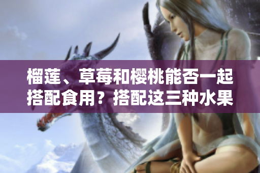 榴蓮、草莓和櫻桃能否一起搭配食用？搭配這三種水果會有什么效果？