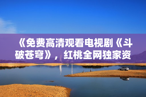 《免費高清觀看電視劇《斗破蒼穹》，紅桃全網(wǎng)獨家資源分享》