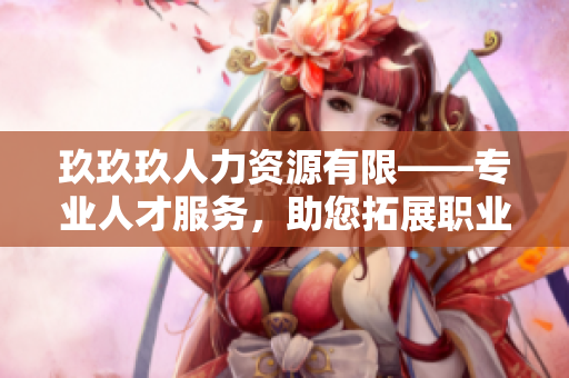 玖玖玖人力資源有限——專業(yè)人才服務(wù)，助您拓展職業(yè)道路