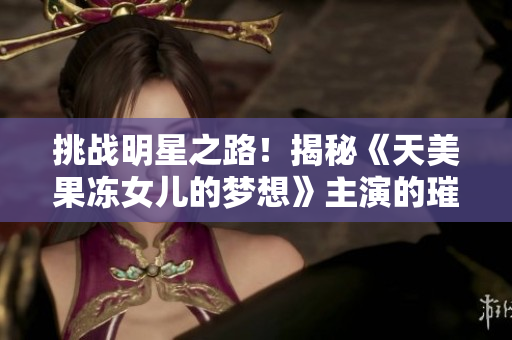 挑戰(zhàn)明星之路！揭秘《天美果凍女兒的夢想》主演的璀璨演藝之旅