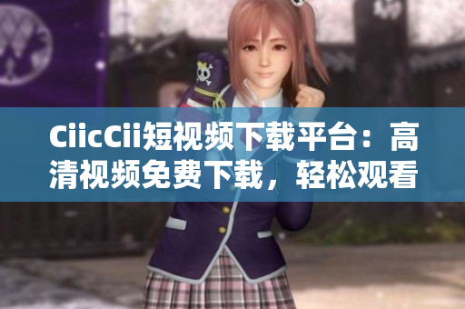 CiicCii短視頻下載平臺(tái)：高清視頻免費(fèi)下載，輕松觀看最新熱門內(nèi)容