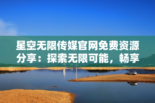 星空無限傳媒官網(wǎng)免費(fèi)資源分享：探索無限可能，暢享優(yōu)質(zhì)內(nèi)容