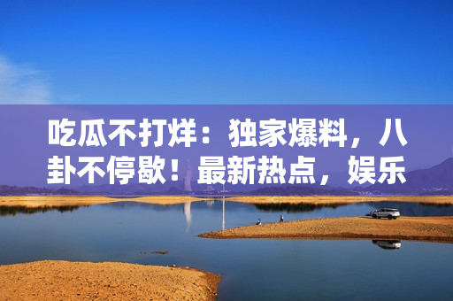 吃瓜不打烊：獨(dú)家爆料，八卦不停歇！最新熱點(diǎn)，娛樂資訊一手掌握，全面揭秘名人秘聞。