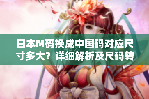 日本M碼換成中國碼對(duì)應(yīng)尺寸多大？詳細(xì)解析及尺碼轉(zhuǎn)換技巧分享