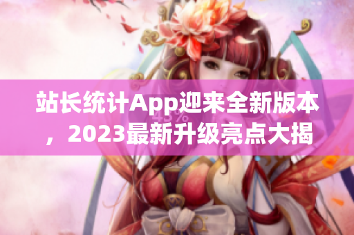 站長統(tǒng)計App迎來全新版本，2023最新升級亮點大揭秘