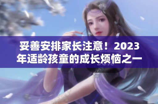 妥善安排家長(zhǎng)注意！2023年適齡孩童的成長(zhǎng)煩惱之一
