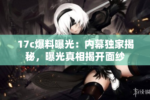 17c爆料曝光：內幕獨家揭秘，曝光真相揭開面紗