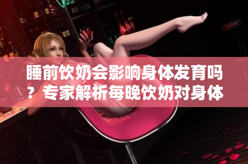 睡前飲奶會(huì)影響身體發(fā)育嗎？專家解析每晚飲奶對(duì)身體的影響