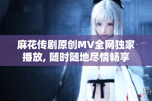 麻花傳劇原創(chuàng)MV全網(wǎng)獨(dú)家播放, 隨時隨地盡情暢享