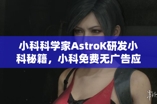小科科學家AstroK研發(fā)小科秘籍，小科免費無廣告應用特色功能全解析