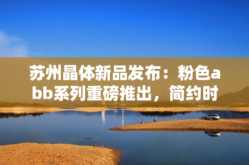 蘇州晶體新品發(fā)布：粉色abb系列重磅推出，簡約時(shí)尚免安裝設(shè)計(jì)