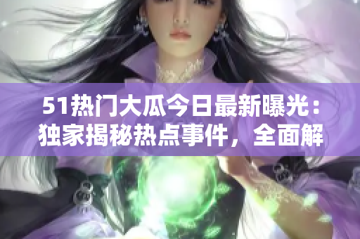 51熱門大瓜今日最新曝光：獨家揭秘熱點事件，全面解析關(guān)鍵詳情