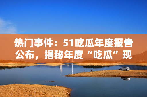 熱門事件：51吃瓜年度報告公布，揭秘年度“吃瓜”現(xiàn)象，引起社會熱議
