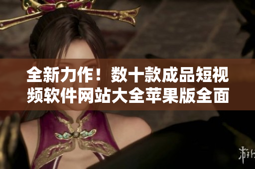 全新力作！數(shù)十款成品短視頻軟件網(wǎng)站大全蘋果版全面盤點，帶你一探究竟