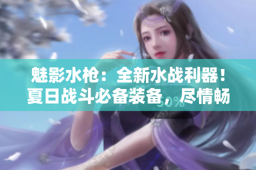 魅影水槍?zhuān)喝滤畱?zhàn)利器！夏日戰(zhàn)斗必備裝備，盡情暢玩水上樂(lè)園