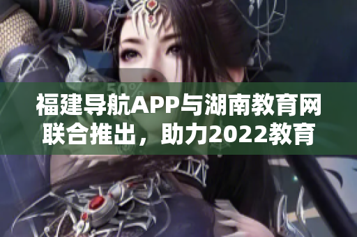 福建導航APP與湖南教育網(wǎng)聯(lián)合推出，助力2022教育發(fā)展