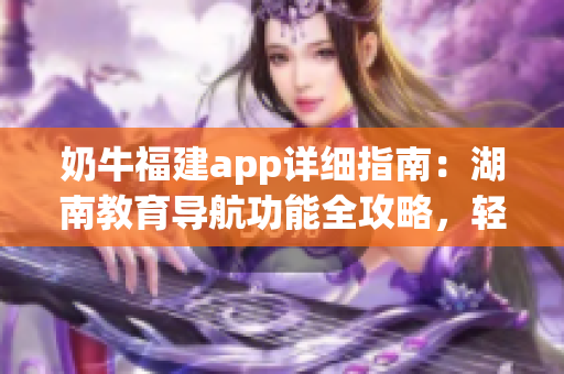 奶牛福建app詳細(xì)指南：湖南教育導(dǎo)航功能全攻略，輕松get使用技巧