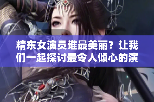 精東女演員誰最美麗？讓我們一起探討最令人傾心的演員是誰所飾演的角色