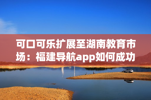可口可樂擴(kuò)展至湖南教育市場：福建導(dǎo)航app如何成功導(dǎo)入？