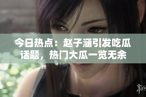 今日熱點：趙子涵引發(fā)吃瓜話題，熱門大瓜一覽無余