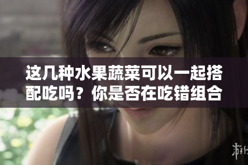這幾種水果蔬菜可以一起搭配吃嗎？你是否在吃錯(cuò)組合？