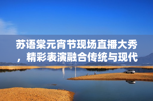 蘇語棠元宵節(jié)現(xiàn)場直播大秀，精彩表演融合傳統(tǒng)與現(xiàn)代創(chuàng)意