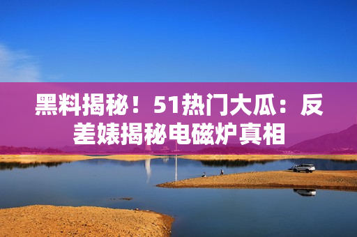 黑料揭秘！51熱門大瓜：反差婊揭秘電磁爐真相