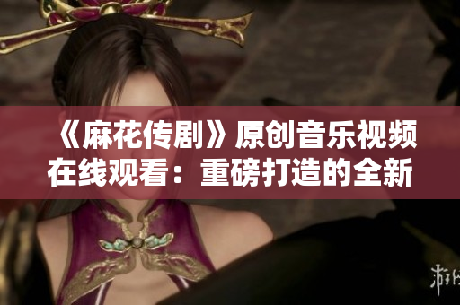 《麻花傳劇》原創(chuàng)音樂(lè)視頻在線觀看：重磅打造的全新MV震撼上線，精彩不容錯(cuò)過(guò)！