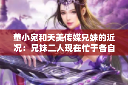 董小宛和天美傳媒兄妹的近況：兄妹二人現(xiàn)在忙于各自的事業(yè)，讓我們一起了解一下吧