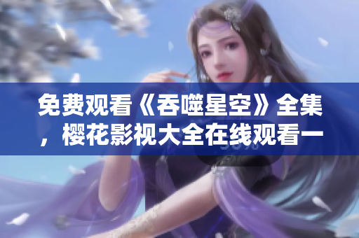 免費(fèi)觀看《吞噬星空》全集，櫻花影視大全在線觀看一網(wǎng)打盡