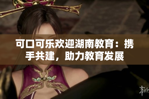 可口可樂(lè)歡迎湖南教育：攜手共建，助力教育發(fā)展