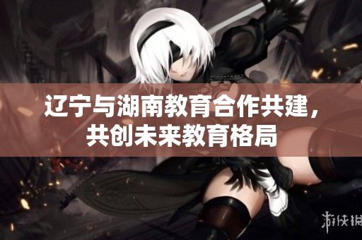 遼寧與湖南教育合作共建，共創(chuàng)未來教育格局