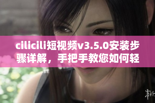 cilicili短視頻v3.5.0安裝步驟詳解，手把手教您如何輕松安裝