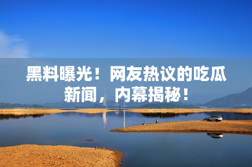 黑料曝光！網(wǎng)友熱議的吃瓜新聞，內(nèi)幕揭秘！