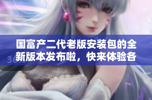 國富產(chǎn)二代老版安裝包的全新版本發(fā)布啦，快來體驗(yàn)各種全新功能!