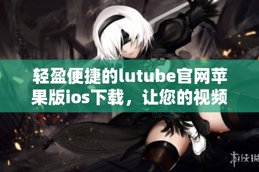 輕盈便捷的lutube官網(wǎng)蘋果版ios下載，讓您的視頻觀賞體驗(yàn)更暢快