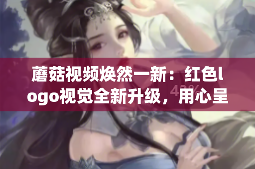 蘑菇視頻煥然一新：紅色logo視覺全新升級(jí)，用心呈現(xiàn)更優(yōu)質(zhì)內(nèi)容