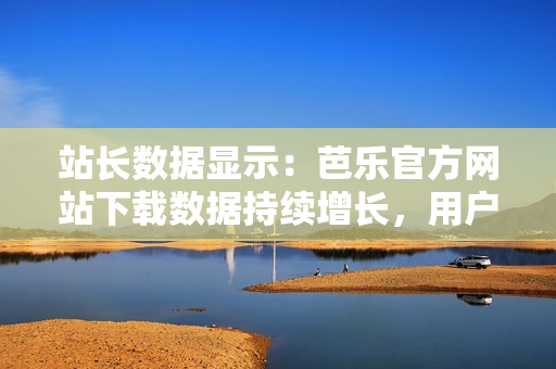 站長數(shù)據(jù)顯示：芭樂官方網(wǎng)站下載數(shù)據(jù)持續(xù)增長，用戶青睞有增。