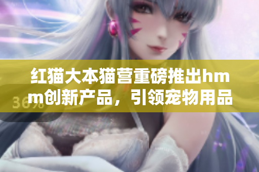 紅貓大本貓營(yíng)重磅推出hmm創(chuàng)新產(chǎn)品，引領(lǐng)寵物用品潮流