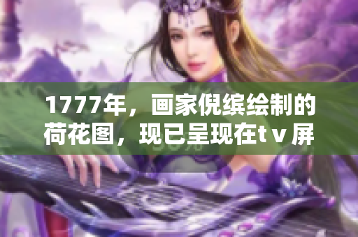 1777年，畫家倪繽繪制的荷花圖，現(xiàn)已呈現(xiàn)在tⅴ屏幕上