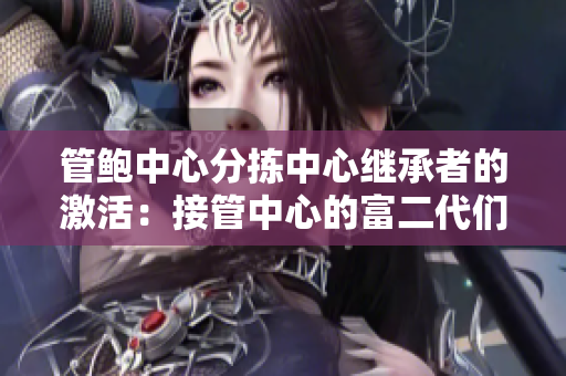 管鮑中心分揀中心繼承者的激活：接管中心的富二代們是如何處理的？
