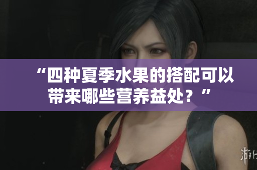 “四種夏季水果的搭配可以帶來哪些營養(yǎng)益處？”