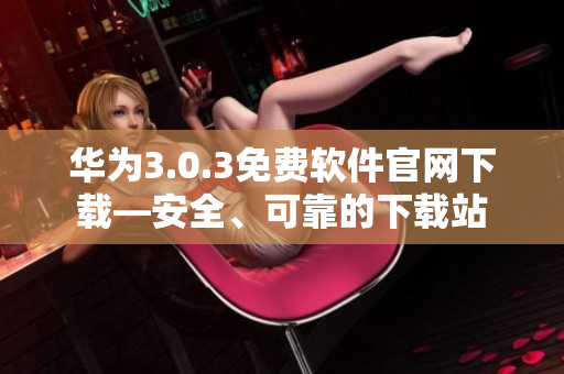 華為3.0.3免費軟件官網下載—安全、可靠的下載站