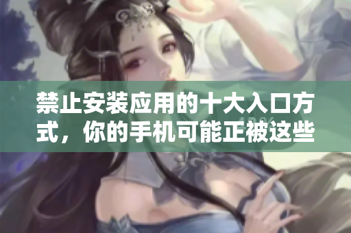 禁止安裝應(yīng)用的十大入口方式，你的手機(jī)可能正被這些途徑威脅!