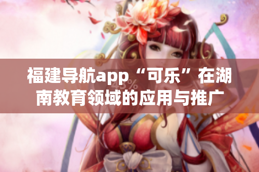 福建導航app“可樂”在湖南教育領域的應用與推廣