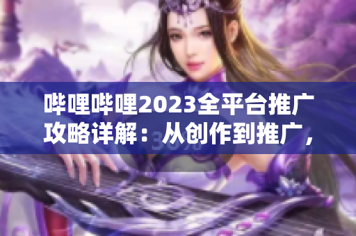 嗶哩嗶哩2023全平臺推廣攻略詳解：從創(chuàng)作到推廣，一網(wǎng)打盡！