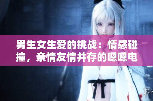 男生女生愛(ài)的挑戰(zhàn)：情感碰撞，親情友情并存的嗯嗯電視劇