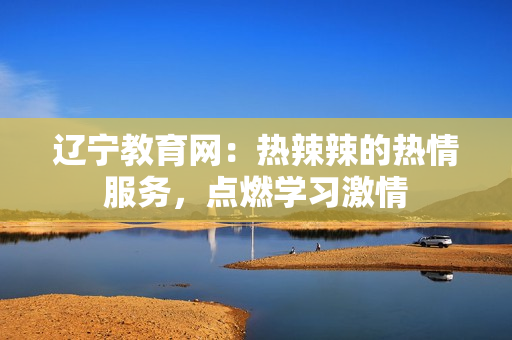 遼寧教育網(wǎng)：熱辣辣的熱情服務(wù)，點(diǎn)燃學(xué)習(xí)激情
