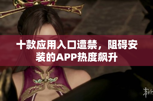 十款應(yīng)用入口遭禁，阻礙安裝的APP熱度飆升