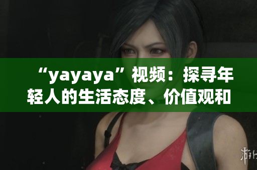 “yayaya”視頻：探尋年輕人的生活態(tài)度、價(jià)值觀和消費(fèi)趨勢